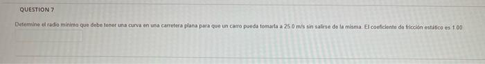 QUESTION 7 Determine el radio minimo que debe tener una curva en una carretera plana para que un catro pueda tomarla a 250 m/