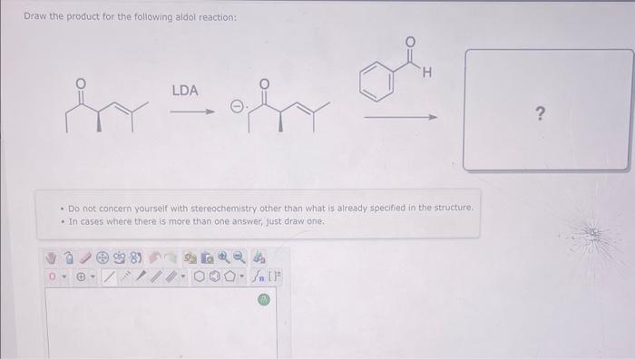 Draw the product for the following aldol reaction:
\[
\stackrel{\text { LDA }}{\longrightarrow}
\]
- Do not concern yourself