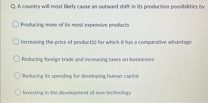 Q. A country will most likely cause an outward shift in its production possibilities by
Producing more of its most expensive 