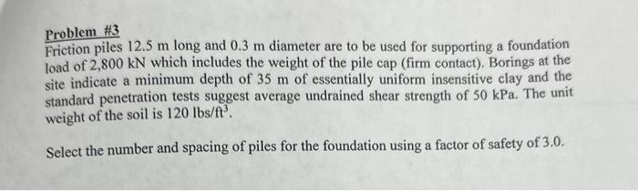 Problem \#3
Friction piles \( 12.5 \mathrm{~m} \) long and \( 0.3 \mathrm{~m} \) diameter are to be used for supporting a fou