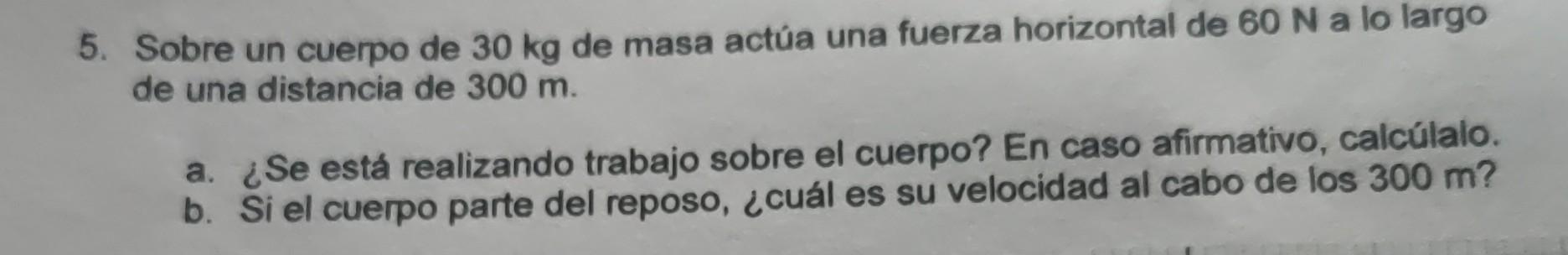 5. Sobre un cuerpo de \( 30 \mathrm{~kg} \) de masa actúa una fuerza horizontal de \( 60 \mathrm{~N} \) a lo largo de una dis