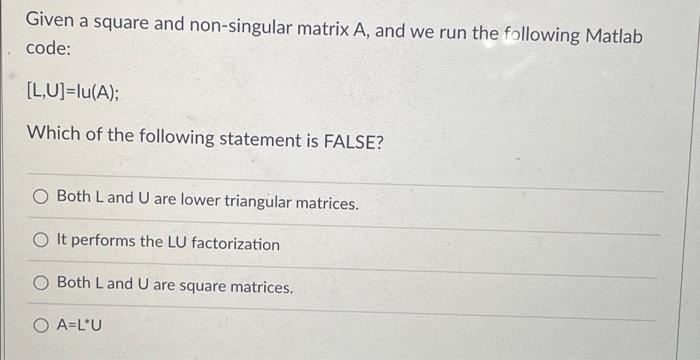Given a square and non-singular matrix A, and we run the following Matlab
code:
[L,U]=lu(A);
Which of the following statement