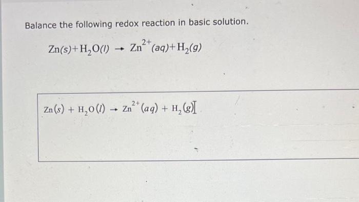 Balance the following redox reaction in basic solution.
\[
\mathrm{Zn}(s)+\mathrm{H}_{2} \mathrm{O}(I) \rightarrow \mathrm{Zn