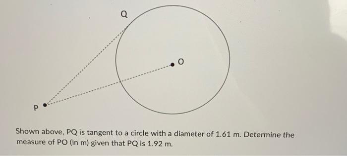 Shown above, \( P Q \) is tangent to a circle with a diameter of \( 1.61 \mathrm{~m} \). Determine the measure of \( P O( \)