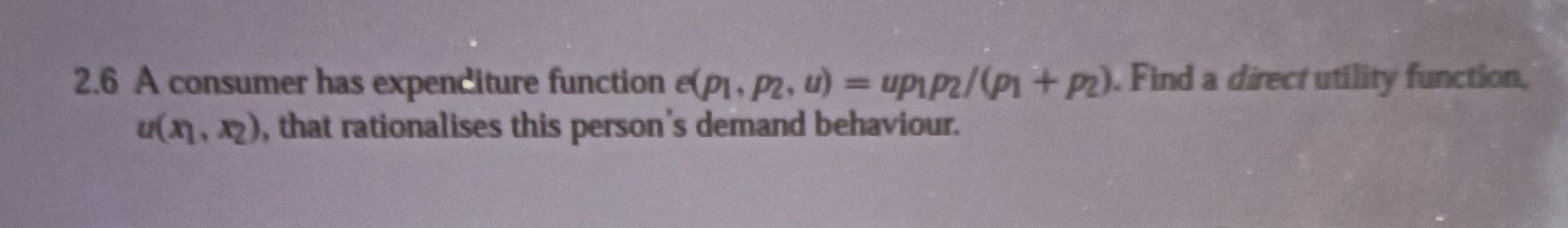 2.6 A consumer has expenditure function \( e\left(p_{1}, p_{2}, u\right)=u p_{1} p_{2} /\left(p_{1}+p_{2}\right) \). Find a d