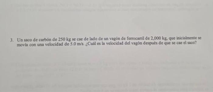 3. Un saco de carbón de \( 250 \mathrm{~kg} \) se cae de lado de un vagón de ferrocarril de \( 2,000 \mathrm{~kg} \), que ini