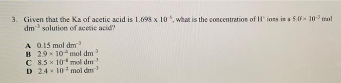 3. Given that the Ka of acetic acid is 1.698 x 10-5, what is the concentration of H* ions in a 5.0× 10-³ mol
dm solution of a