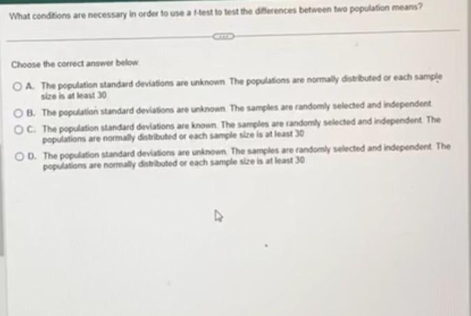 What condions are necessary in order to use a f-test to test the daterences between two population means?
Choose the correct 