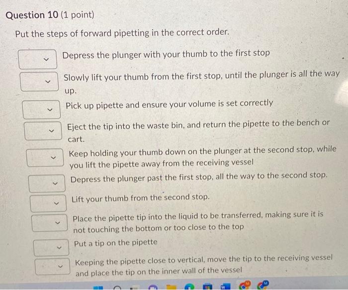 Put the steps of forward pipetting in the correct order.
Depress the plunger with your thumb to the first stop
Slowly lift yo