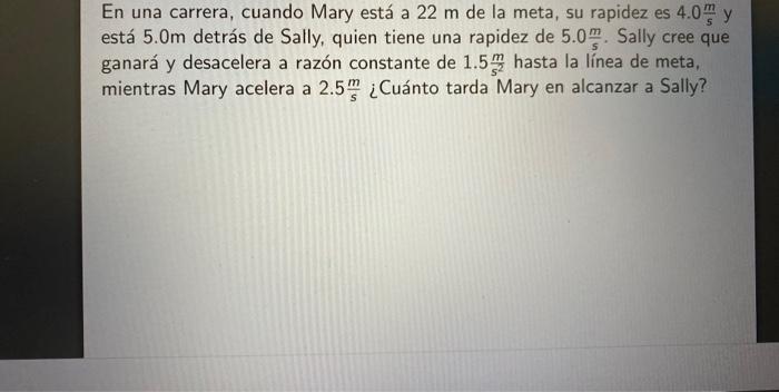 En una carrera, cuando Mary está a \( 22 \mathrm{~m} \) de la meta, su rapidez es \( 4.0 \frac{\mathrm{m}}{\mathrm{s}} \) y e