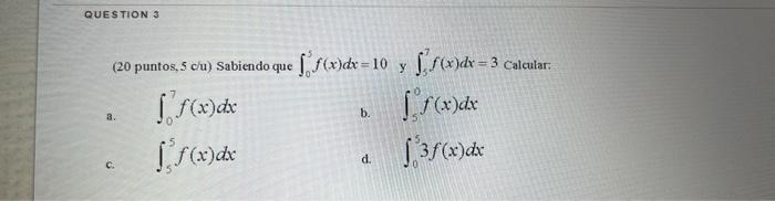 QUESTION 3 (20 puntos, 5 c/u) Sabiendo que f(x)dx=10 y ff(x)dx=3 Calcular: [ f(x) dx f(x) dx b. a. f(x) dx 3 f(x) dx d.