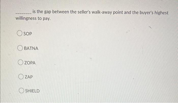 is the gap between the sellers walk-away point and the buyers highest willingness to pay.
SOP
BATNA
ZOPA
ZAP
SHIELD