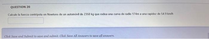 Calcule la fuerza centripeta en Newtons de un automóvil de \( 2350 \mathrm{~kg} \) que rodea una curva de radio \( 174 \mathr