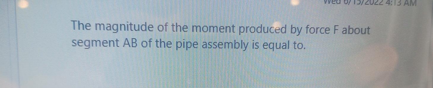 Wed 07 13/2022 4:13 AM
The magnitude of the moment produced by force F about
segment AB of the pipe assembly is equal to.