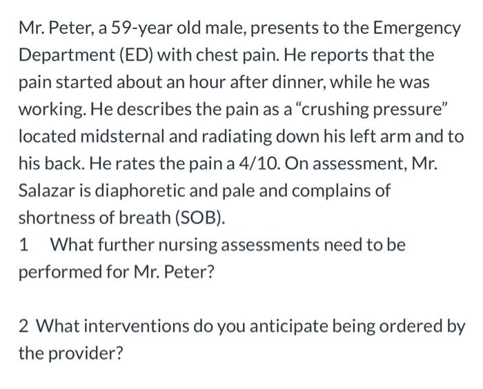 Mr. Peter, a 59-year old male, presents to the Emergency Department (ED) with chest pain. He reports that the pain started ab