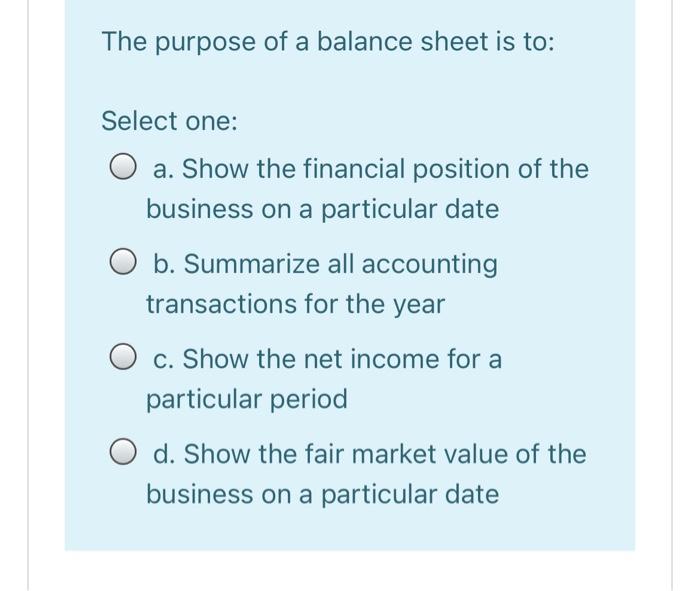 The purpose of a balance sheet is to: Select one: O a. Show the financial position of the business on a particular date O b.
