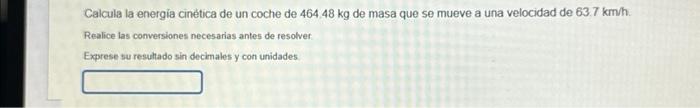 Calcula la energia cinetica de un coche de \( 464.48 \mathrm{~kg} \) de masa que se mueve a una velocidad de \( 63.7 \mathrm{