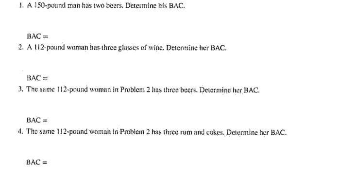 1. A 150-pound man-has two beers. Determine his BAC.
\[
B A C=
\]
2. A 112-pound woman has three glasses of wine, Determine h