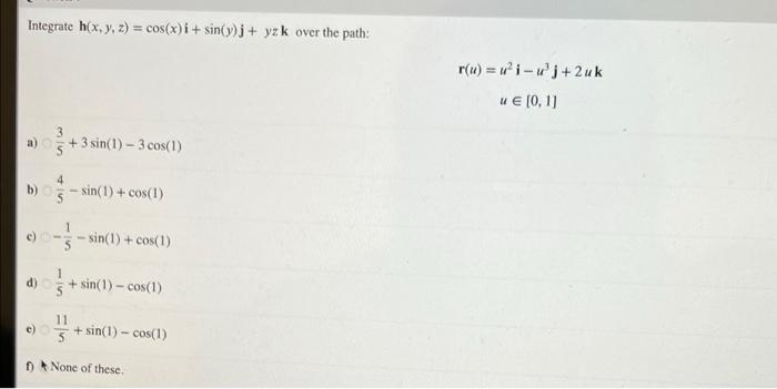 Integrate h(x, y, z) = cos(x)i + sin(y)j + yz k over the path: r(u) = ?i-j+2 uk u € (0,1) 3 a) 5 + 3 sin(1) – 3 cos(1) 4 b)