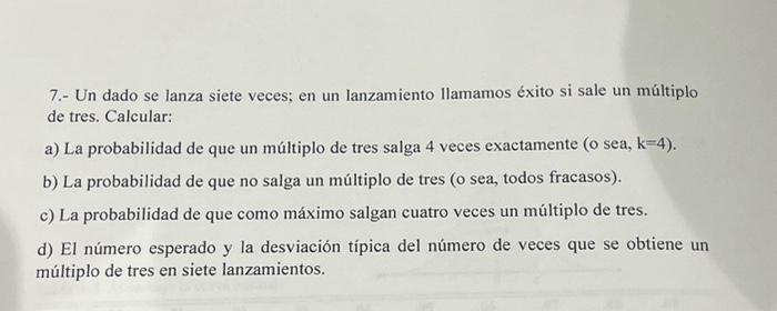 7.- Un dado se lanza siete veces; en un lanzamiento llamamos éxito si sale un múltiplo de tres. Calcular: a) La probabilidad