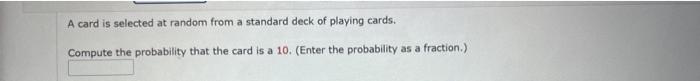 A card is selected at random from a standard deck of playing cards.
Compute the probability that the card is a 10. (Enter the