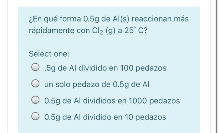 ¿En qué forma 0.5g de Al(s) reaccionan más rápidamente con Cl2 (g) a 25° C? Select one: 0.5g de Al dividido en 100 pedazos un