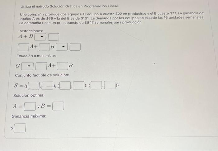 Utiliza el método Solución Gráfica en Programación Lineal. Una compañía produce dos equipos. El equipo A cuesta \( \$ 22 \) e