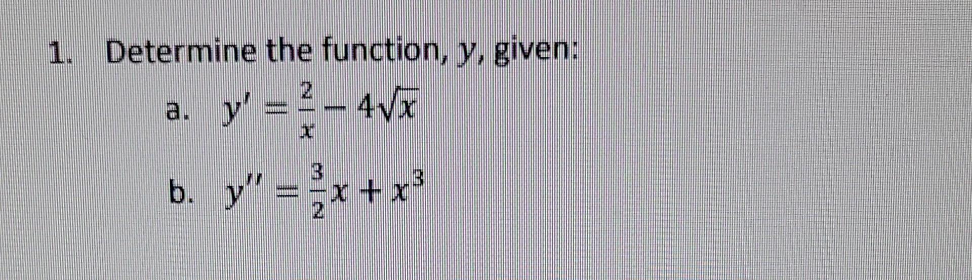 Determine the function, \( y \), given: a. \( y^{\prime}=\frac{2}{x}-4 \sqrt{x} \) b. \( y^{\prime \prime}=\frac{3}{2} x+x^{3