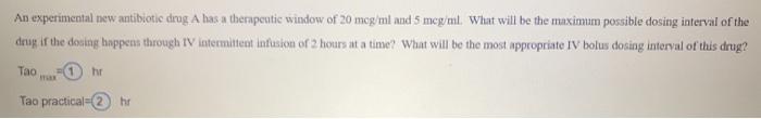 An experimental new antibiotic drug A has a therapeutic window of 20 mog/ml and 5 mcg/ml. What will be the maximum possible d