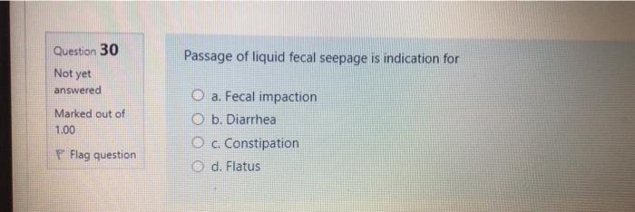 Question 30 Passage of liquid fecal seepage is indication for Not yet answered Marked out of 1.00 O a. Fecal impaction b. Dia