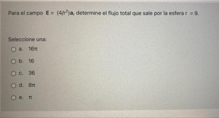 Para el campo E = (4/r2)a, determine el flujo total que sale por la esfera r = 9. Seleccione una: O a. 16m O b. 16 O c. 36 O