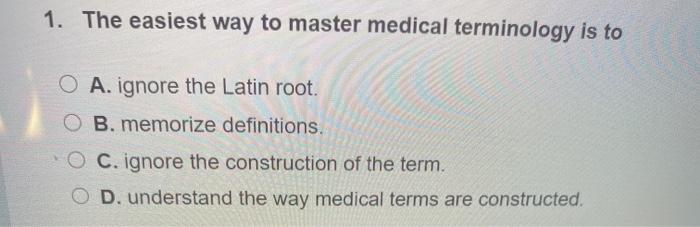 1. The easiest way to master medical terminology is to O A. ignore the Latin root. B. memorize definitions. O C. ignore the c