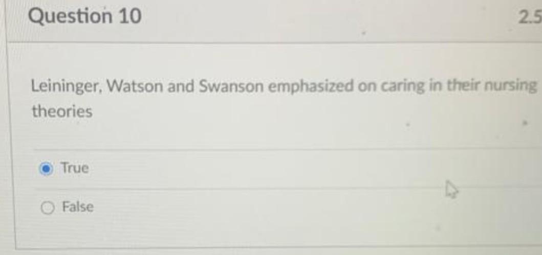 Question 10 2.5 Leininger, Watson and Swanson emphasized on caring in their nursing theories True False