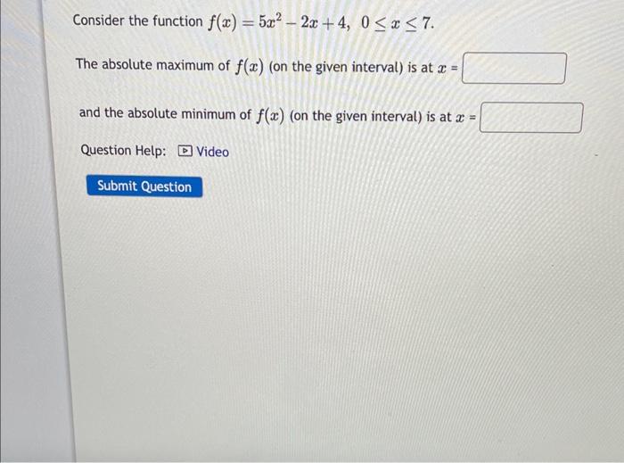 Consider the function \( f(x)=5 x^{2}-2 x+4,0 \leq x \leq 7 \)
The absolute maximum of \( f(x) \) (on the given interval) is