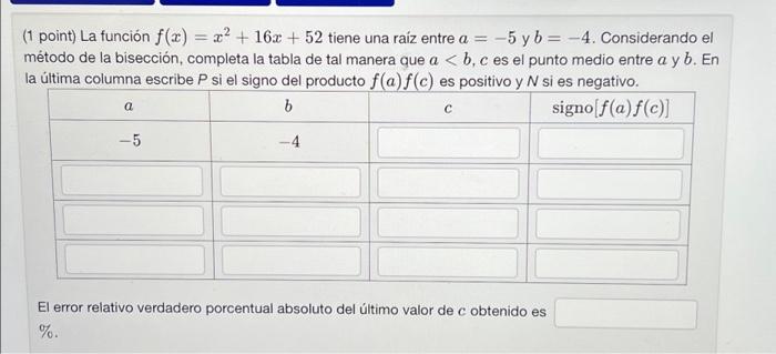 1 point) La función \( f(x)=x^{2}+16 x+52 \) tiene una raiz entre \( a=-5 \) y \( b=-4 \). Considerando el método de la bisec