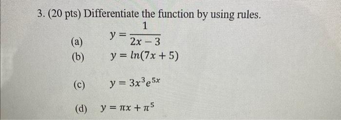 (20 pts) Differentiate the function by using rules. (a) \( y=\frac{1}{2 x-3} \) (b) \( y=\ln (7 x+5) \) (c) \( y=3 x^{3} e^{5