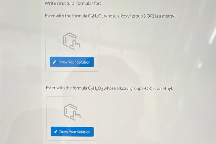 Write structural formulas for:
Ester with the formula C3H6O2 whose alkoxyl group (-OR) is a methyl.
Draw Your Solution
Ester 