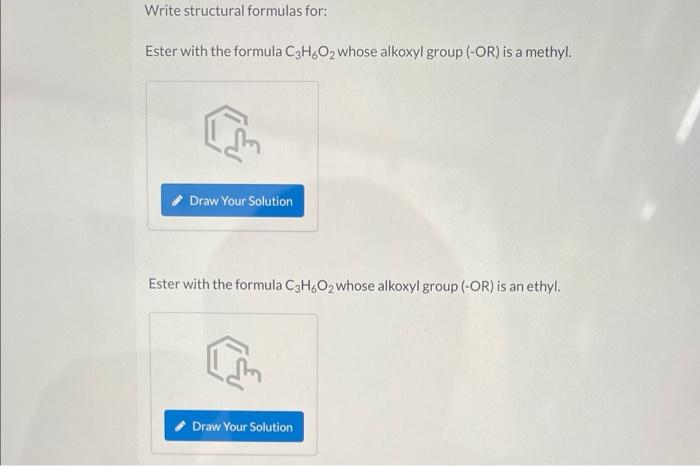 Write structural formulas for:
Ester with the formula C3H6O2 whose alkoxyl group (-OR) is a methyl.
Draw Your Solution
Ester 