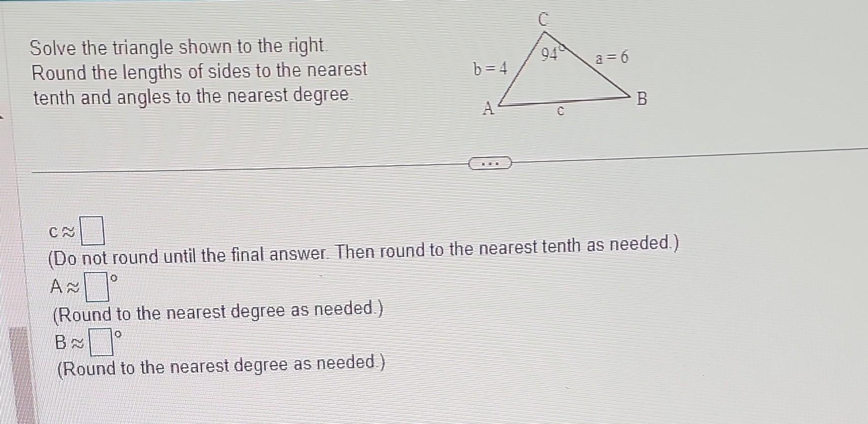 Solve the triangle shown to the right.
Round the lengths of sides to the nearest tenth and angles to the nearest degree.
\( \