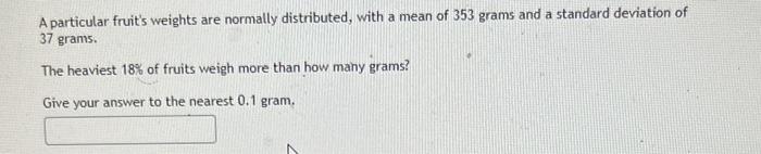 A particular fruits weights are normally distributed, with a mean of 353 grams and a standard deviation of 37 grams.
The hea