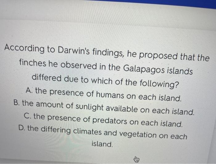 According to Darwins findings, he proposed that the finches he observed in the Galapagos islands differed due to which of th