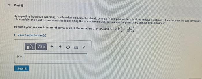 Y
Part B
By exploiting the above symmetry, or otherwise, calculate the electric potential Vat a point on the axis of the annu