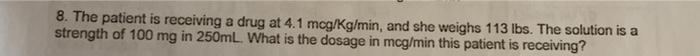 8. The patient is receiving a drug at 4.1 mcg/kg/min, and she weighs 113 lbs. The solution is a strength of 100 mg in 250mL.