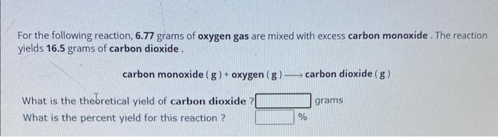 For the following reaction, \( 6.77 \) grams of oxygen gas are mixed with excess carbon monoxide. The reaction yields \( 16.5