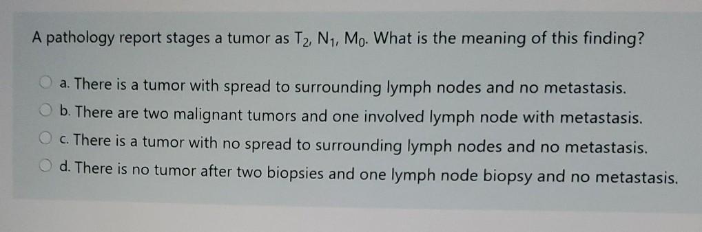 A pathology report stages a tumor as T2, N1, Mo. What is the meaning of this finding? a. There is a tumor with spread to surr