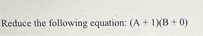 Solved Reduce the following equation: (A + 1)(B+ 0) | Chegg.com