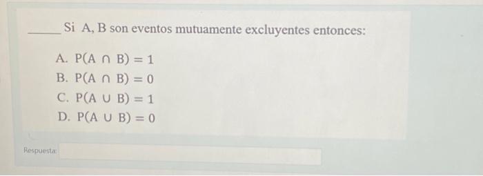 Si A, B son eventos mutuamente excluyentes entonces: A. \( P(A \cap B)=1 \) B. \( P(A \cap B)=0 \) C. \( P(A \cup B)=1 \) D.