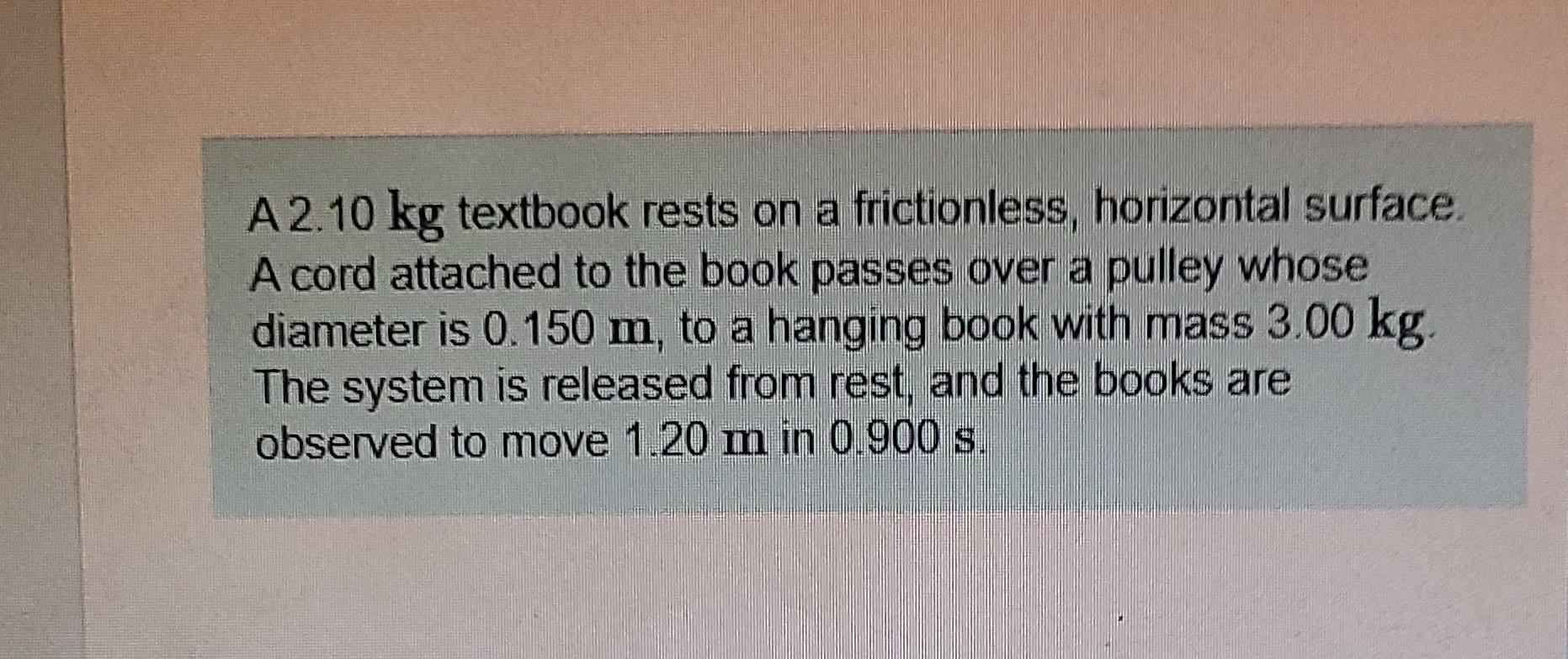 A2.10 kg textbook rests on a frictionless, horizontal surface.
A cord attached to the book passes over a pulley whose
diamete