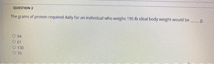 QUESTION 2 The grams of protein required daily for an individual who weighs 195 lb ideal body weight would be_g. 094 O 61 0 1