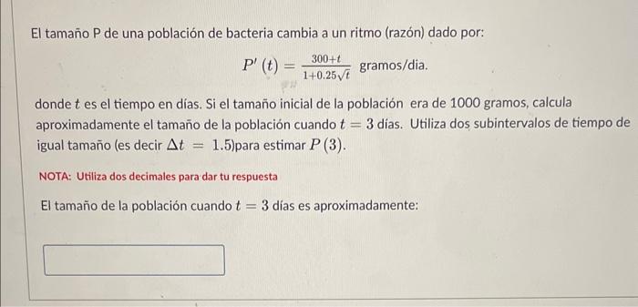 El tamaño P de una población de bacteria cambia a un ritmo (razón) dado por: \[ P^{\prime}(t)=\frac{300+t}{1+0.25 \sqrt{t}} \